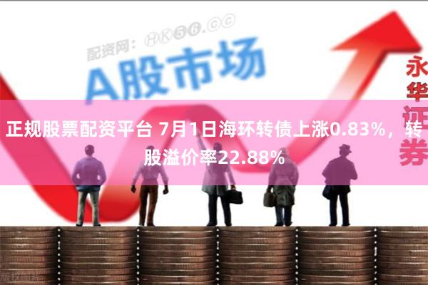 正规股票配资平台 7月1日海环转债上涨0.83%，转股溢价率22.88%