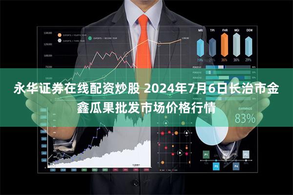 永华证券在线配资炒股 2024年7月6日长治市金鑫瓜果批发市场价格行情