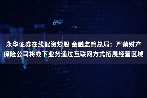 永华证券在线配资炒股 金融监管总局：严禁财产保险公司将线下业务通过互联网方式拓展经营区域