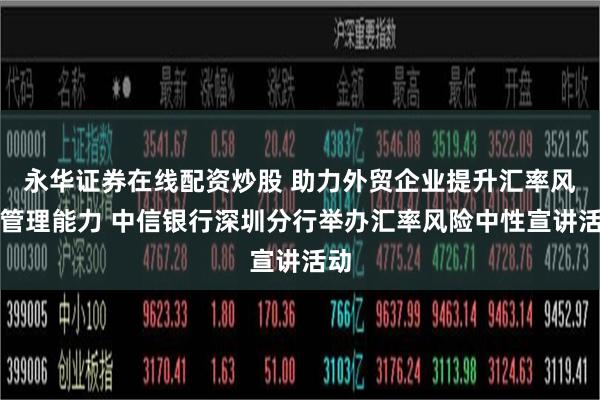 永华证券在线配资炒股 助力外贸企业提升汇率风险管理能力 中信银行深圳分行举办汇率风险中性宣讲活动