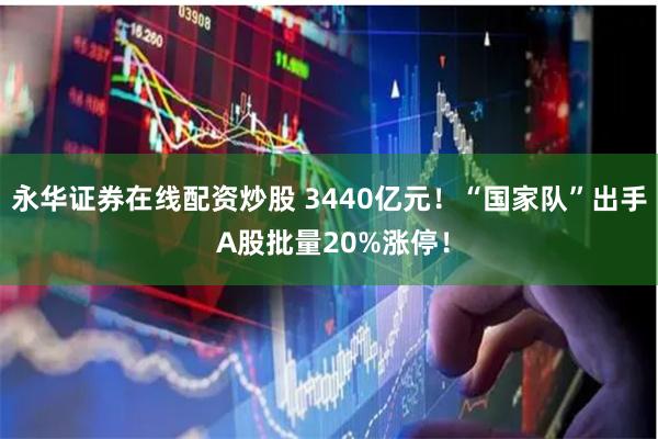 永华证券在线配资炒股 3440亿元！“国家队”出手 A股批量20%涨停！