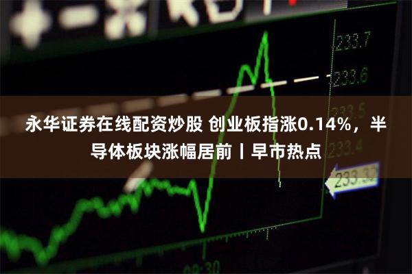 永华证券在线配资炒股 创业板指涨0.14%，半导体板块涨幅居前丨早市热点