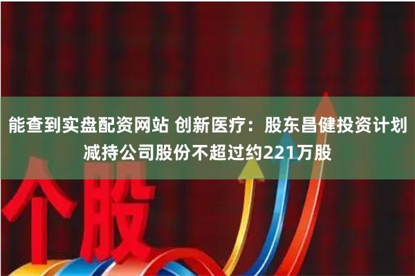 能查到实盘配资网站 创新医疗：股东昌健投资计划减持公司股份不超过约221万股