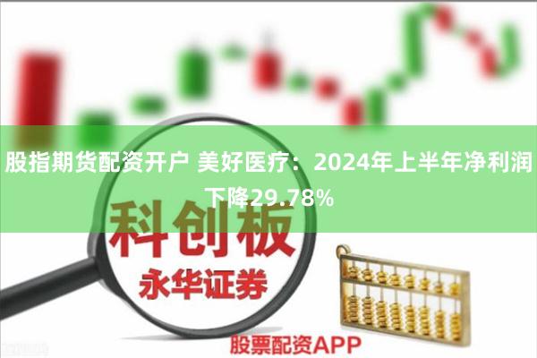 股指期货配资开户 美好医疗：2024年上半年净利润下降29.78%