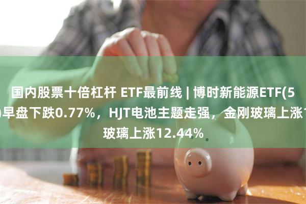 国内股票十倍杠杆 ETF最前线 | 博时新能源ETF(516580)早盘下跌0.77%，HJT电池主题走强，金刚玻璃上涨12.44%