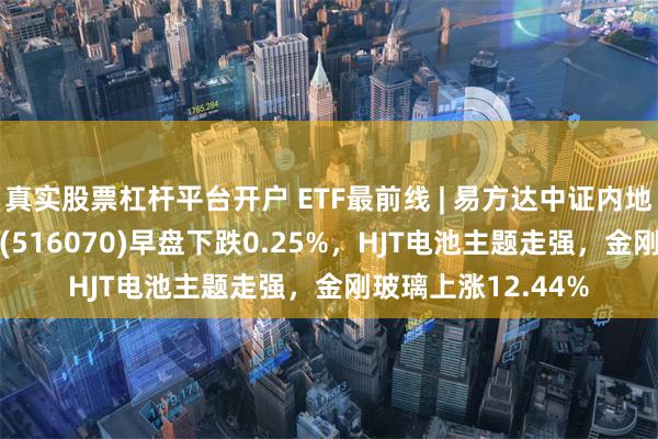 真实股票杠杆平台开户 ETF最前线 | 易方达中证内地低碳经济主题ETF(516070)早盘下跌0.25%，HJT电池主题走强，金刚玻璃上涨12.44%