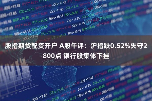 股指期货配资开户 A股午评：沪指跌0.52%失守2800点 