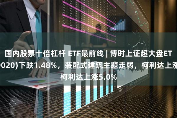 国内股票十倍杠杆 ETF最前线 | 博时上证超大盘ETF(510020)下跌1.48%，装配式建筑主题走弱，柯利达上涨5.0%