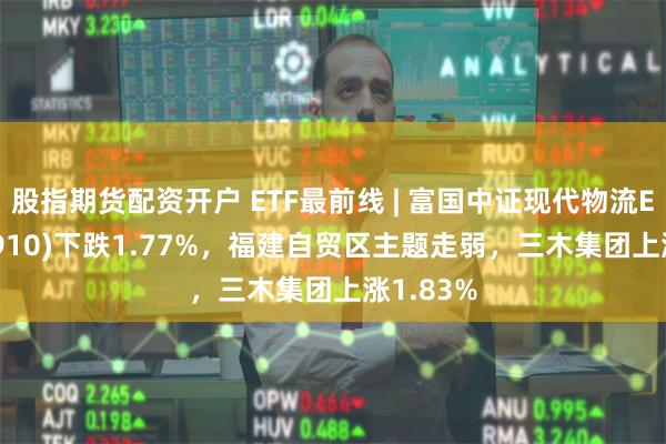 股指期货配资开户 ETF最前线 | 富国中证现代物流ETF(516910)下跌1.77%，福建自贸区主题走弱，三木集团上涨1.83%