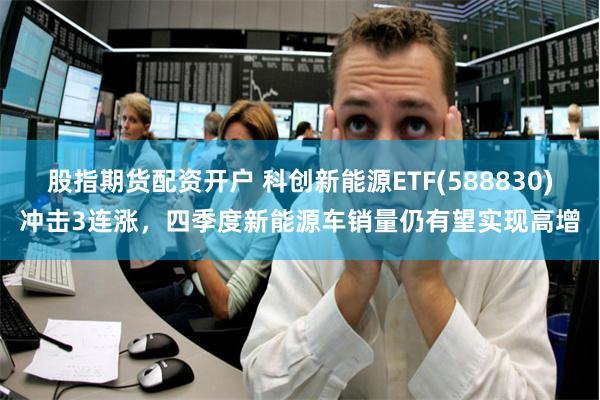 股指期货配资开户 科创新能源ETF(588830)冲击3连涨，四季度新能源车销量仍有望实现高增