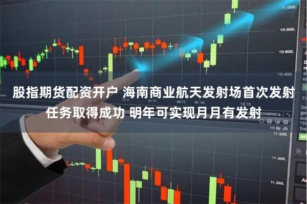 股指期货配资开户 海南商业航天发射场首次发射任务取得成功 明年可实现月月有发射