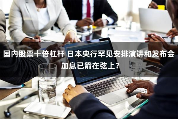 国内股票十倍杠杆 日本央行罕见安排演讲和发布会 加息已箭在弦