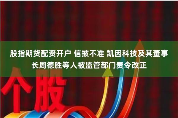 股指期货配资开户 信披不准 凯因科技及其董事长周德胜等人被监