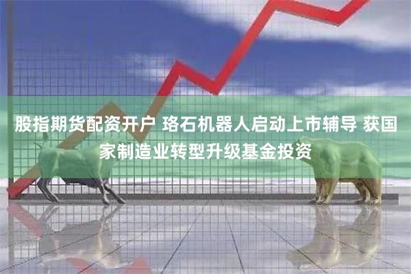 股指期货配资开户 珞石机器人启动上市辅导 获国家制造业转型升级基金投资