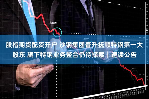 股指期货配资开户 沙钢集团晋升抚顺特钢第一大股东 旗下特钢业务整合仍待探索｜速读公告