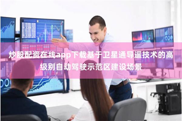炒股配资在线app下载基于卫星通导遥技术的高级别自动驾驶示范区建设场景