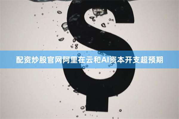 配资炒股官网阿里在云和AI资本开支超预期