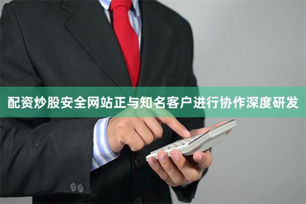 配资炒股安全网站正与知名客户进行协作深度研发