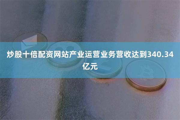 炒股十倍配资网站产业运营业务营收达到340.34亿元