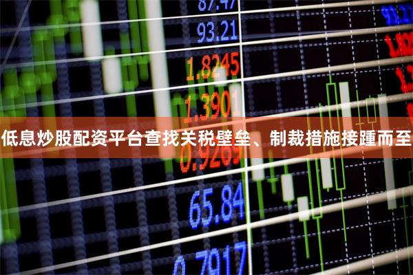 低息炒股配资平台查找关税壁垒、制裁措施接踵而至