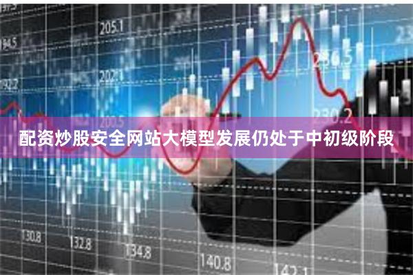 配资炒股安全网站大模型发展仍处于中初级阶段