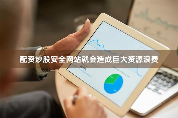 配资炒股安全网站就会造成巨大资源浪费