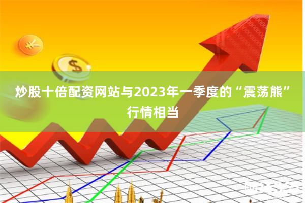 炒股十倍配资网站与2023年一季度的“震荡熊”行情相当